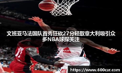文班亚马法国队首秀狂砍27分轻取意大利吸引众多NBA球探关注